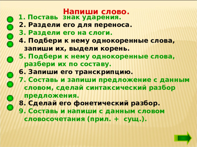Напиши слово.  1. Поставь знак ударения.  2. Раздели его для переноса.  3. Раздели его на слоги.  4. Подбери к нему однокоренные слова, запиши их, выдели корень.  5. Подбери к нему однокоренные слова, разбери их по составу.  6. Запиши его транскрипцию.  7. Составь и запиши предложение с данным словом, сделай синтаксический разбор предложения.  8. Сделай его фонетический разбор.  9. Составь и напиши с данным словом словосочетания (прил. + сущ.).  