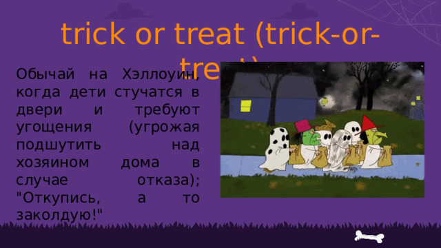 trick or treat (trick-or-treat) Обычай на Хэллоуин, когда дети стучатся в двери и требуют угощения (угрожая подшутить над хозяином дома в случае отказа); 