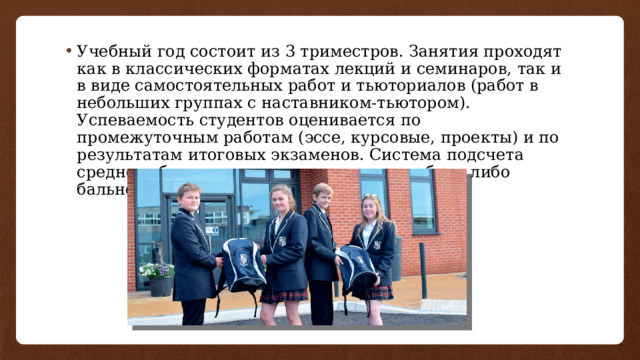 Учебный год состоит из 3 триместров. Занятия проходят как в классических форматах лекций и семинаров, так и в виде самостоятельных работ и тьюториалов (работ в небольших группах с наставником-тьютором). Успеваемость студентов оценивается по промежуточным работам (эссе, курсовые, проекты) и по результатам итоговых экзаменов. Система подсчета среднего балла зависит от вуза и может быть либо бальной, либо в процентах. 