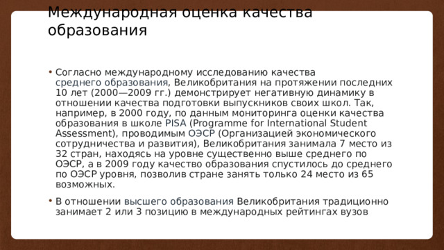 Международная оценка качества образования   Согласно международному исследованию качества  среднего образования , Великобритания на протяжении последних 10 лет (2000—2009 гг.) демонстрирует негативную динамику в отношении качества подготовки выпускников своих школ. Так, например, в 2000 году, по данным мониторинга оценки качества образования в школе  PISA  (Programme for International Student Assessment), проводимым  ОЭСР  (Организацией экономического сотрудничества и развития), Великобритания занимала 7 место из 32 стран, находясь на уровне существенно выше среднего по ОЭСР, а в 2009 году качество образования спустилось до среднего по ОЭСР уровня, позволив стране занять только 24 место из 65 возможных. В отношении  высшего образования  Великобритания традиционно занимает 2 или 3 позицию в международных рейтингах вузов 