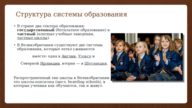 Структура системы образования В стране два сектора образования: государственный (бесплатное образование) и частный (платные учебные заведения,  частные школы ). В Великобритании существуют две системы образования, которые легко уживаются вместе: одна в  Англии ,  Уэльсе  и Северной  Ирландии , вторая — в  Шотландии . Распространенный тип школы в Великобритании — это  школы-пансионы  (англ. boarding schools), в которых ученики как обучаются, так и живут.  