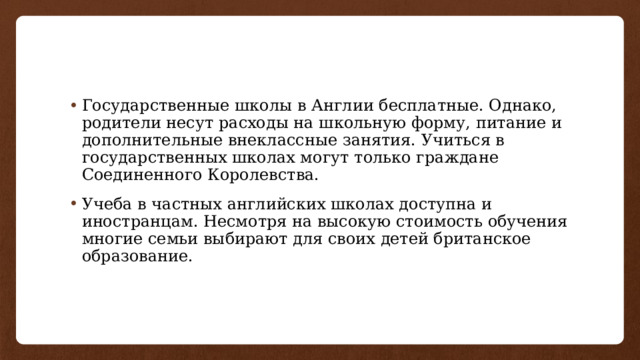 Государственные школы в Англии бесплатные. Однако, родители несут расходы на школьную форму, питание и дополнительные внеклассные занятия. Учиться в государственных школах могут только граждане Соединенного Королевства. Учеба в частных английских школах доступна и иностранцам. Несмотря на высокую стоимость обучения многие семьи выбирают для своих детей британское образование. 