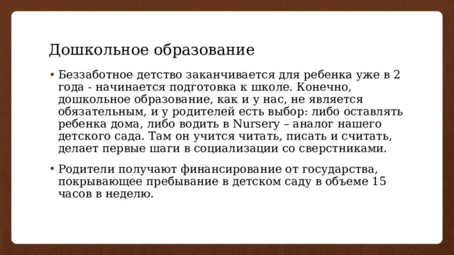 Дошкольное образование Беззаботное детство заканчивается для ребенка уже в 2 года - начинается подготовка к школе. Конечно, дошкольное образование, как и у нас, не является обязательным, и у родителей есть выбор: либо оставлять ребенка дома, либо водить в Nursery – аналог нашего детского сада. Там он учится читать, писать и считать, делает первые шаги в социализации со сверстниками. Родители получают финансирование от государства, покрывающее пребывание в детском саду в объеме 15 часов в неделю. 