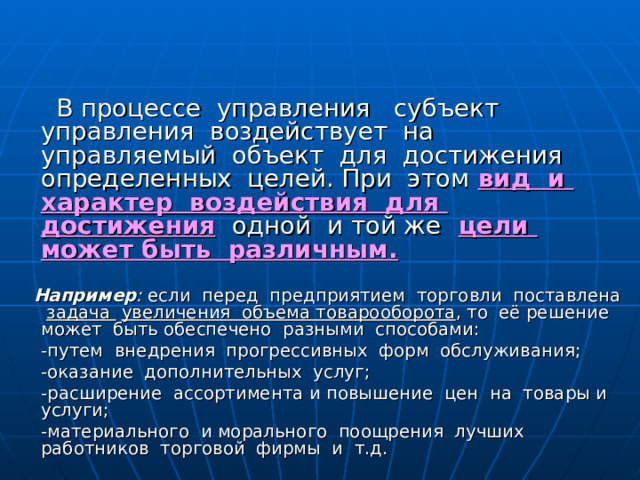 Методы управления. Сущность ,  назначение , классификация.    В процессе управления субъект управления воздействует на управляемый объект для достижения определенных целей. При этом  вид и характер воздействия для достижения  одной и той же  цели может быть различным.   Например : если перед предприятием торговли поставлена задача  увеличения объема товарооборота , то её решение может быть обеспечено разными способами:  -путем внедрения прогрессивных форм обслуживания;  -оказание дополнительных услуг;  -расширение ассортимента и повышение цен на товары и услуги;  -материального и морального поощрения лучших работников торговой фирмы и т.д. 