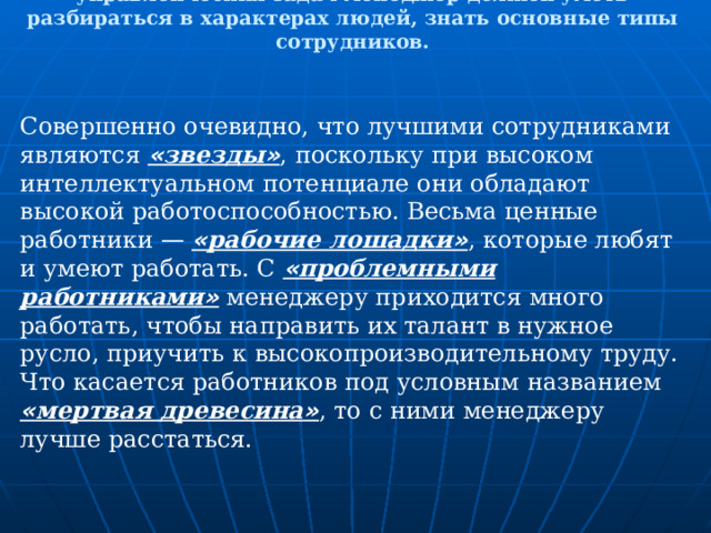 Для эффективного управления коллективом и  решения управленческих задач менеджер должен уметь разбираться в характерах людей, знать основные типы сотрудников. Совершенно очевидно, что лучшими сотрудниками являются « звезды » , поскольку при высоком интеллектуальном потенциале они обладают высокой работоспособностью. Весьма ценные работники —  « рабочие лошадки » , которые любят и умеют работать. С « проблемными работниками » менеджеру приходится много работать, чтобы направить их талант в нужное русло, приучить к высокопроизводительному труду. Что касается работников под условным названием « мертвая древесина » , то с ними менеджеру лучше расстаться. 