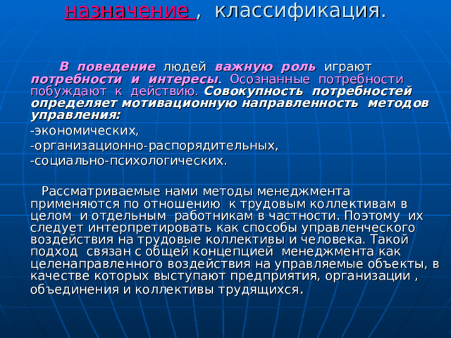 Методы управления. Сущность, назначение , классификация.     В поведение людей важную роль играют потребности и интересы . Осознанные потребности побуждают к действию.  Совокупность потребностей  определяет мотивационную направленность методов управления:  -экономических,  -организационно-распорядительных,  -социально-психологических.  Рассматриваемые нами методы менеджмента применяются по отношению к трудовым коллективам в целом и отдельным работникам в частности. Поэтому их следует интерпретировать как способы управленческого воздействия на трудовые коллективы и человека. Такой подход связан с общей концепцией менеджмента как целенаправленного воздействия на управляемые объекты, в качестве которых выступают предприятия, организации , объединения и коллективы трудящихся . 