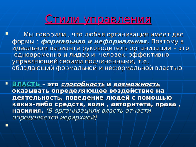 Стили управления  Мы говорили , что любая организация имеет две формы : формальная и неформальная. Поэтому в идеальном варианте руководитель организации – это одновременно и лидер и человек, эффективно управляющий своими подчиненными, т.е. обладающий формальной и неформальной властью.  ВЛАСТЬ – это способность и возможность оказывать определяющее воздействие на деятельность, поведение людей с помощью каких-либо средств, воли , авторитета, права , насилия. ( В организациях власть отчасти определяется иерархией ) 