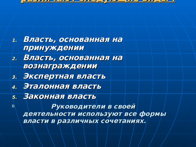Виды власти   различают следующие виды :   Власть, основанная на принуждении Власть, основанная на вознаграждении Экспертная власть Эталонная власть Законная власть   Руководители в своей деятельности используют все формы власти в различных сочетаниях. 