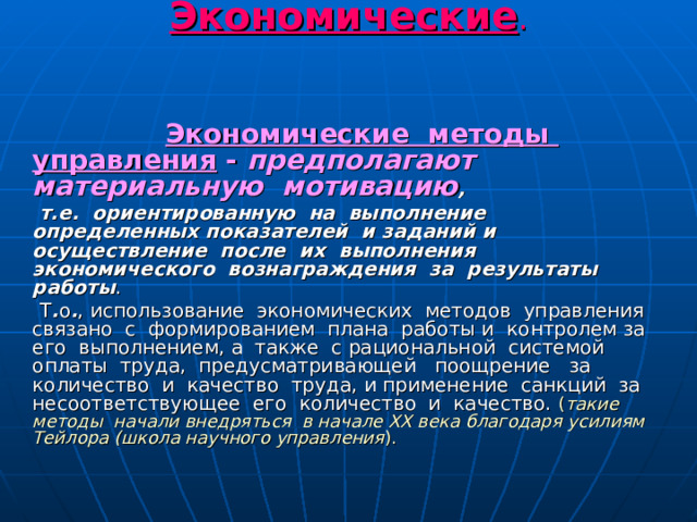 Методы управления. Экономические .     Экономические методы управления - предполагают материальную мотивацию , т.е. ориентированную на выполнение определенных показателей и заданий и осуществление после их выполнения экономического вознаграждения за результаты работы . Т . о . , использование экономических методов управления связано с формированием плана работы и контролем за его выполнением, а также с рациональной системой оплаты труда, предусматривающей поощрение за количество и качество труда, и применение санкций за несоответствующее его количество и качество. ( такие методы начали внедряться в начале ХХ века благодаря усилиям Тейлора (школа научного управления ). 