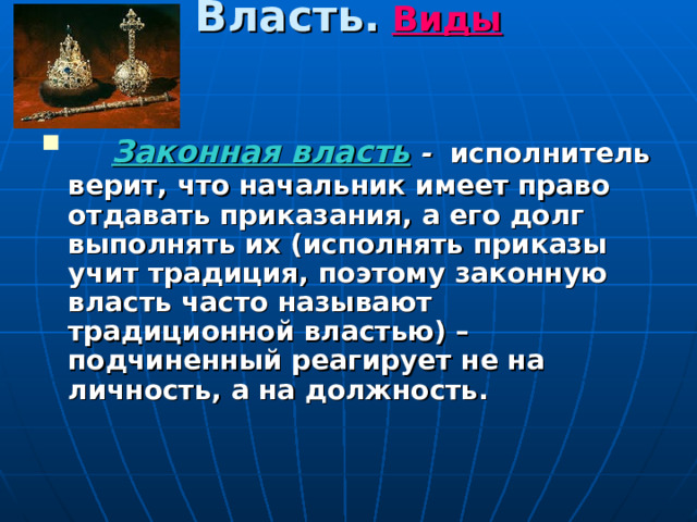 Власть.  Виды  Законная власть - исполнитель верит, что начальник имеет право отдавать приказания, а его долг выполнять их (исполнять приказы учит традиция, поэтому законную власть часто называют традиционной властью) – подчиненный реагирует не на личность, а на должность. 
