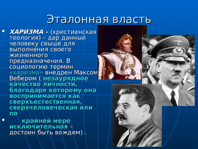 Эталонная власть ХАРИЗМА – (христианская теология) – дар данный человеку свыше для выполнения своего жизненного предназначения. В социологию термин «харизма» внедрен Максом Вебером ( незаурядное качество личности, благодаря которому она воспринимается как сверхъестественная, сверхчеловеческая или по  крайней мере исключительная – достоин быть вождем) . 