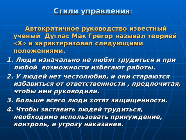 Стили управления :   Автократичное руководство известный ученый Дуглас Мак Грегор называл теорией «Х» и характеризовал следующими положениями. 1. Люди изначально не любят трудиться и при любой возможности избегают работы. 2. У людей нет честолюбия, и они стараются избавиться от ответственности , предпочитая, чтобы ими руководили. 3. Больше всего люди хотят защищенности. 4. Чтобы заставить людей трудиться, необходимо использовать принуждение, контроль, и угрозу наказания. 