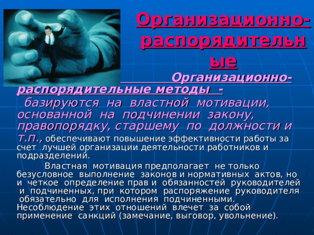 Методы управления.   Организационно-распорядительные   Организационно-распорядительные методы -  базируются на властной мотивации, основанной на подчинении закону, правопорядку, старшему по должности и т.п., обеспечивают повышение эффективности работы за счет лучшей организации деятельности работников и подразделений.  Властная мотивация предполагает не только безусловное выполнение законов и нормативных актов, но и четкое определение прав и обязанностей руководителей и подчиненных, при котором распоряжение руководителя обязательно для исполнения подчиненными. Несоблюдение этих отношений влечет за собой применение санкций (замечание, выговор, увольнение). 