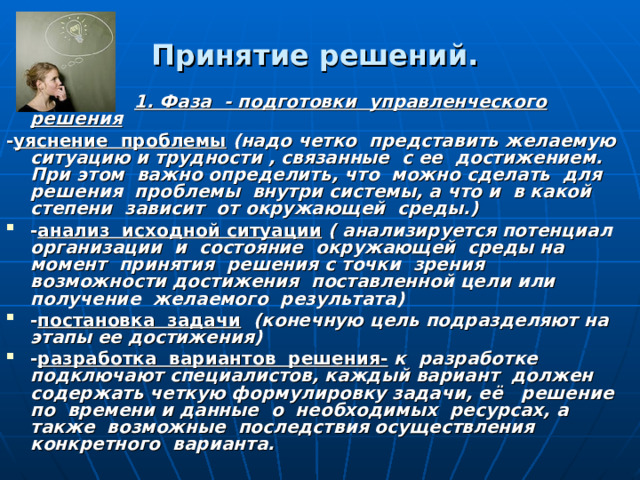 Принятие решений.   1. Фаза - подготовки управленческого решения - уяснение проблемы (надо четко представить желаемую ситуацию и трудности , связанные с ее достижением. При этом важно определить, что можно сделать для решения проблемы внутри системы, а что и в какой степени зависит от окружающей среды.) - анализ исходной ситуации ( анализируется потенциал организации и состояние окружающей среды на момент принятия решения с точки зрения возможности достижения поставленной цели или получение желаемого результата) - постановка задачи (конечную цель подразделяют на этапы ее достижения) - разработка вариантов решения- к разработке подключают специалистов, каждый вариант должен содержать четкую формулировку задачи, её решение по времени и данные о необходимых ресурсах, а также возможные последствия осуществления конкретного варианта. 