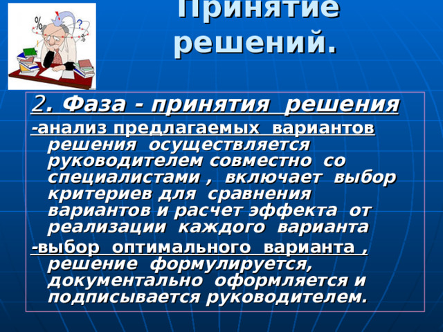 Принятие решений.  2 . Фаза - принятия решения - анализ предлагаемых вариантов  решения осуществляется руководителем совместно со специалистами , включает выбор критериев для сравнения вариантов и расчет эффекта от реализации каждого варианта - выбор оптимального варианта , решение формулируется, документально оформляется и подписывается руководителем. 