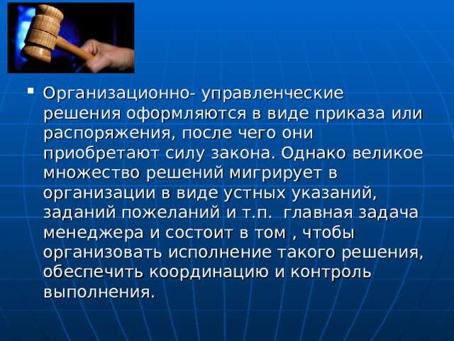 Организационно- управленческие решения оформляются в виде приказа или распоряжения, после чего они приобретают силу закона. Однако великое множество решений мигрирует в организации в виде устных указаний, заданий пожеланий и т.п. главная задача менеджера и состоит в том , чтобы организовать исполнение такого решения, обеспечить координацию и контроль выполнения. 