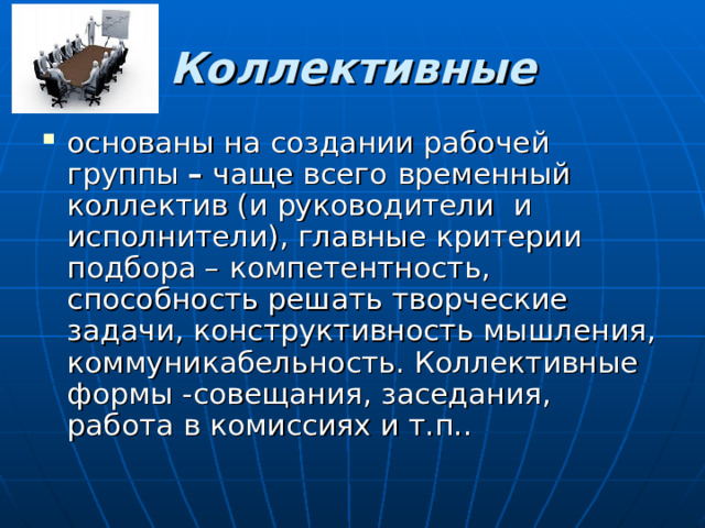 Коллективные основаны на создании рабочей группы – чаще всего  временный коллектив (и руководители и исполнители), главные критерии подбора – компетентность, способность решать творческие задачи, конструктивность мышления, коммуникабельность. Коллективные формы -совещания, заседания, работа в комиссиях и т.п.. 