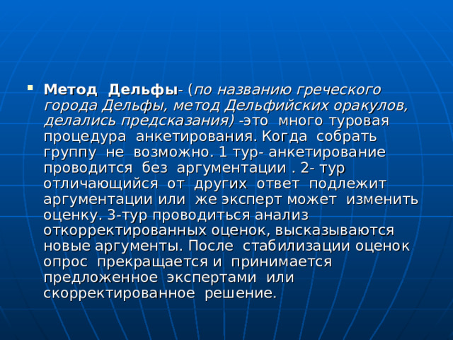 Метод Дельфы - ( по названию греческого города Дельфы, метод Дельфийских оракулов, делались предсказания) - это много туровая процедура анкетирования. Когда собрать группу не возможно. 1 тур- анкетирование проводится без аргументации . 2- тур отличающийся от других ответ подлежит аргументации или же эксперт может изменить оценку. 3-тур проводиться анализ откорректированных оценок, высказываются новые аргументы. После стабилизации оценок опрос прекращается и принимается предложенное экспертами или скорректированное решение. 