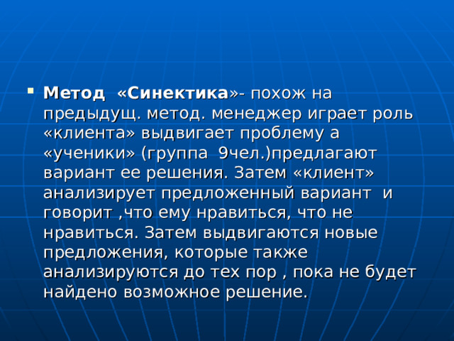 Метод «Синектика »- похож на предыдущ. метод. менеджер играет роль «клиента» выдвигает проблему а «ученики» (группа 9чел.)предлагают вариант ее решения. Затем «клиент» анализирует предложенный вариант и говорит ,что ему нравиться, что не нравиться. Затем выдвигаются новые предложения, которые также анализируются до тех пор , пока не будет найдено возможное решение. 