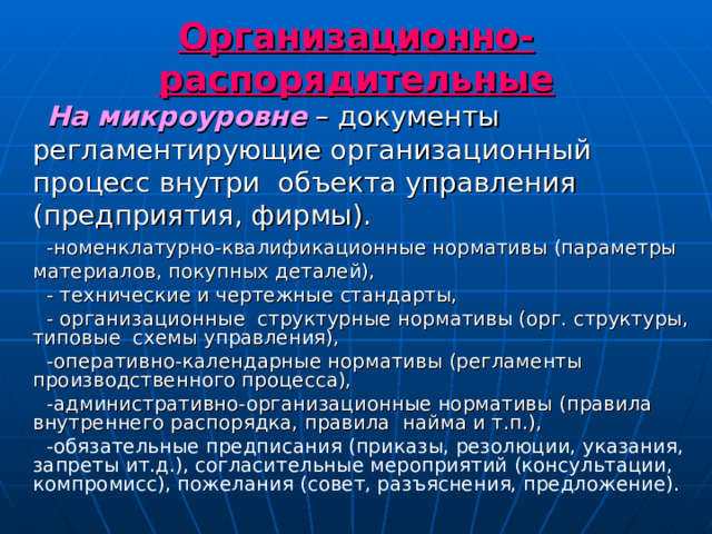 Организационно-распорядительные На микроуровне – документы регламентирующие организационный процесс внутри объекта управления (предприятия, фирмы). -номенклатурно-квалификационные нормативы (параметры материалов, покупных деталей), - технические и чертежные стандарты, - организационные структурные нормативы (орг. структуры, типовые схемы управления), -оперативно-календарные нормативы (регламенты производственного процесса), -административно-организационные нормативы (правила внутреннего распорядка, правила найма и т.п.), -обязательные предписания (приказы, резолюции, указания, запреты ит.д.), согласительные мероприятий (консультации, компромисс), пожелания (совет, разъяснения, предложение). 