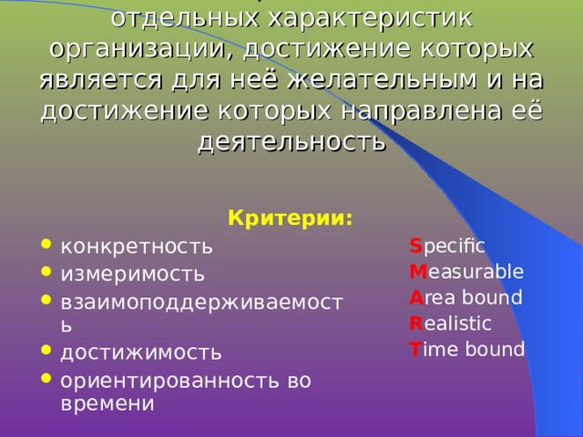 Цели -  конкретное состояние отдельных характеристик организации, достижение которых является для неё желательным и на достижение которых направлена её деятельность Критерии: конкретность измеримость взаимоподдерживаемость достижимость ориентированность во времени S pecific M easurable A rea bound R ealistic T ime bound 