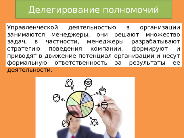 Делегирование полномочий Управленческой деятельностью в организации занимаются менеджеры, они решают множество задач, в частности, менеджеры разрабатывают стратегию поведения компании, формируют и приводят в движение потенциал организации и несут формальную ответственность за результаты ее деятельности. 