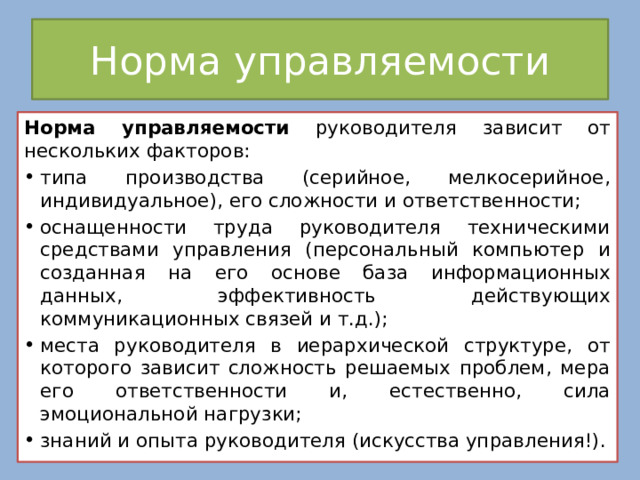Норма управляемости Норма управляемости руководителя зависит от нескольких факторов: типа производства (серийное, мелкосерийное, индивидуальное), его сложности и ответственности; оснащенности труда руководителя техническими средствами управления (персональный компьютер и созданная на его основе база информационных данных, эффективность действующих коммуникационных связей и т.д.); места руководителя в иерархической структуре, от которого зависит сложность решаемых проблем, мера его ответственности и, естественно, сила эмоциональной нагрузки; знаний и опыта руководителя (искусства управления!). 