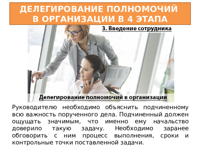 Делегирование полномочий  в организации в 4 этапа Руководителю необходимо объяснить подчиненному всю важность порученного дела. Подчиненный должен ощущать значимым, что именно ему начальство доверило такую задачу. Необходимо заранее обговорить с ним процесс выполнения, сроки и контрольные точки поставленной задачи. 
