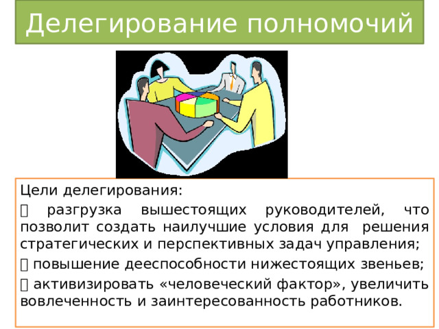 Делегирование полномочий Цели делегирования:  разгрузка вышестоящих руководителей, что позволит создать наилучшие условия для решения стратегических и перспективных задач управления;  повышение дееспособности нижестоящих звеньев;  активизировать «человеческий фактор», увеличить вовлеченность и заинтересованность работников. 