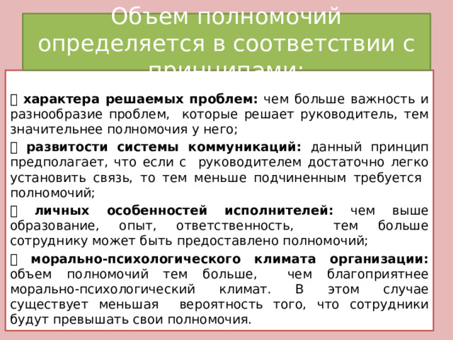 Объем полномочий определяется в соответствии с принципами:  характера решаемых проблем: чем больше важность и разнообразие проблем, которые решает руководитель, тем значительнее полномочия у него;  развитости системы коммуникаций: данный принцип предполагает, что если с руководителем достаточно легко установить связь, то тем меньше подчиненным требуется полномочий;  личных особенностей исполнителей: чем выше образование, опыт, ответственность, тем больше сотруднику может быть предоставлено полномочий;  морально-психологического климата организации: объем полномочий тем больше, чем благоприятнее морально-психологический климат. В этом случае существует меньшая вероятность того, что сотрудники будут превышать свои полномочия. 