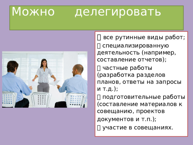 Можно делегировать    все рутинные виды работ;  специализированную деятельность (например, составление отчетов);  частные работы (разработка разделов планов, ответы на запросы и т.д.);  подготовительные работы (составление материалов к совещанию, проектов документов и т.п.);  участие в совещаниях. 
