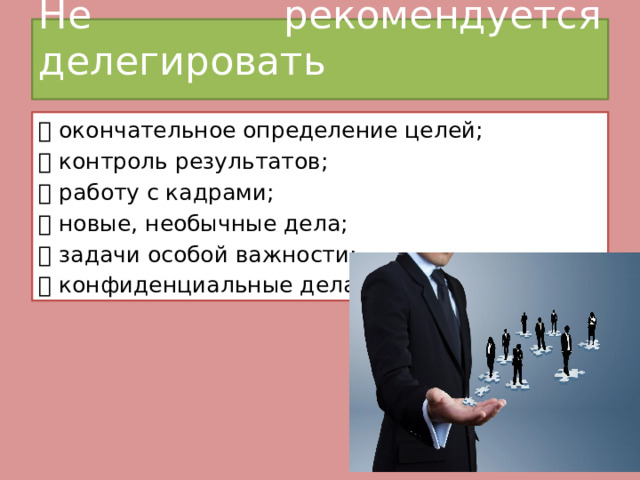 Не рекомендуется делегировать    окончательное определение целей;  контроль результатов;  работу с кадрами;  новые, необычные дела;  задачи особой важности;  конфиденциальные дела. 