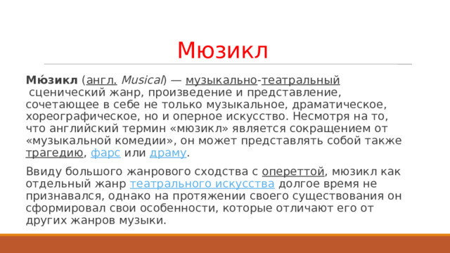Мюзикл Мю́зикл  ( англ.   Musical ) —  музыкально - театральный  сценический жанр, произведение и представление, сочетающее в себе не только музыкальное, драматическое, хореографическое, но и оперное искусство. Несмотря на то, что английский термин «мюзикл» является сокращением от «музыкальной комедии», он может представлять собой также  трагедию ,  фарс  или  драму . Ввиду большого жанрового сходства с  опереттой , мюзикл как отдельный жанр  театрального искусства  долгое время не признавался, однако на протяжении своего существования он сформировал свои особенности, которые отличают его от других жанров музыки. 