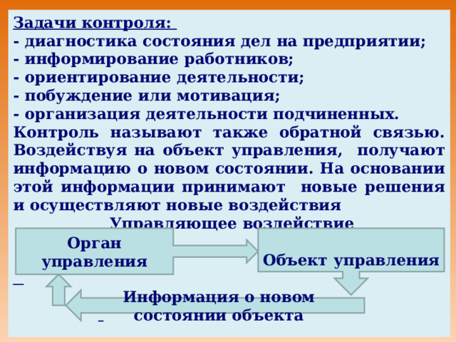 Задачи контроля: - диагностика состояния дел на предприятии; - информирование работников; - ориентирование деятельности; - побуждение или мотивация; - организация деятельности подчиненных. Контроль называют также обратной связью. Воздействуя на объект управления, получают информацию о новом состоянии. На основании этой информации принимают новые решения и осуществляют новые воздействия  Управляющее воздействие       Орган управления   Объект управления  Информация о новом состоянии объекта 