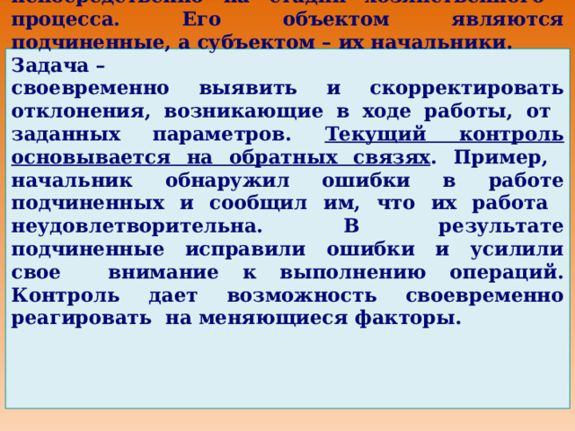2. Текущий контроль осуществляется непосредственно на стадии хозяйственного процесса. Его объектом являются подчиненные, а субъектом – их начальники. Задача – своевременно выявить и скорректировать отклонения, возникающие в ходе работы, от заданных параметров. Текущий контроль основывается на обратных связях . Пример, начальник обнаружил ошибки в работе подчиненных и сообщил им, что их работа неудовлетворительна. В результате подчиненные исправили ошибки и усилили свое внимание к выполнению операций. Контроль дает возможность своевременно реагировать на меняющиеся факторы. 