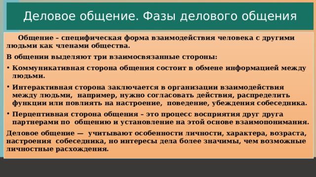Деловое общение. Фазы делового общения  Общение – специфическая форма взаимодействия человека с другими людьми как членами общества. В общении выделяют три взаимосвязанные стороны: Коммуникативная сторона общения состоит в обмене информацией между людьми. Интерактивная сторона заключается в организации взаимодействия между людьми, например, нужно согласовать действия, распределить функции или повлиять на настроение, поведение, убеждения собеседника. Перцептивная сторона общения – это процесс восприятия друг друга партнерами по общению и установление на этой основе взаимопонимания. Деловое общение — учитывают особенности личности, характера, возраста, настроения собеседника, но интересы дела более значимы, чем возможные личностные расхождения.  1 