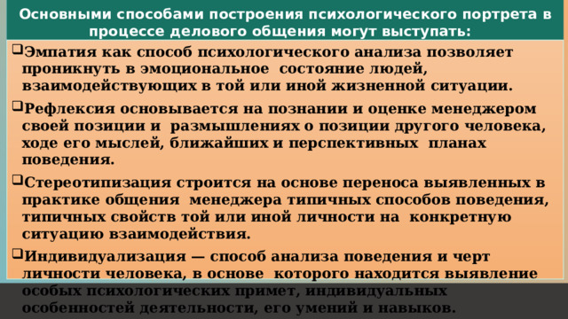 Основными способами построения психологического портрета в процессе делового общения могут выступать: Эмпатия как способ психологического анализа позволяет проникнуть в эмоциональное состояние людей, взаимодействующих в той или иной жизненной ситуации. Рефлексия основывается на познании и оценке менеджером своей позиции и размышлениях о позиции другого человека, ходе его мыслей, ближайших и перспективных планах поведения. Стереотипизация строится на основе переноса выявленных в практике общения менеджера типичных способов поведения, типичных свойств той или иной личности на конкретную ситуацию взаимодействия. Индивидуализация — способ анализа поведения и черт личности человека, в основе которого находится выявление особых психологических примет, индивидуальных особенностей деятельности, его умений и навыков. 1 