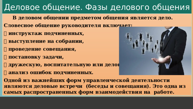 Деловое общение. Фазы делового общения   В деловом общении предметом общения является дело. Словесное общение руководителя включает:  инструктаж подчиненных,  выступление на собрании,  проведение совещания,  постановку задачи,  дружескую, воспитательную или деловую беседу,  анализ ошибок подчиненных. Одной из важнейших форм управленческой деятельности являются деловые встречи (беседы и совещания). Это одна из самых распространенных форм взаимодействия на работе. 1 