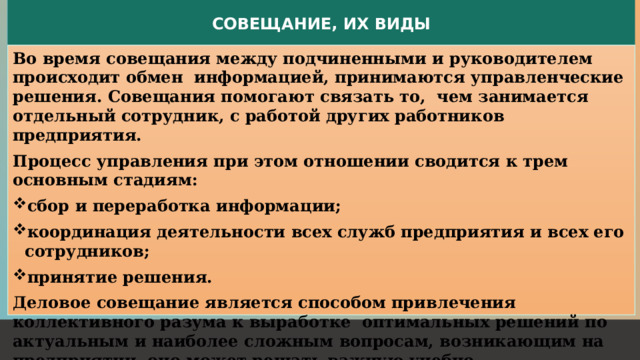 СОВЕЩАНИЕ, ИХ ВИДЫ Во время совещания между подчиненными и руководителем происходит обмен информацией, принимаются управленческие решения. Совещания помогают связать то, чем занимается отдельный сотрудник, с работой других работников предприятия. Процесс управления при этом отношении сводится к трем основным стадиям: сбор и переработка информации; координация деятельности всех служб предприятия и всех его сотрудников; принятие решения. Деловое совещание является способом привлечения коллективного разума к выработке оптимальных решений по актуальным и наиболее сложным вопросам, возникающим на предприятии, оно может решать важную учебно-воспитательную задачу. 1 