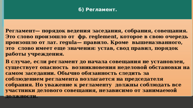 б) Регламент.  Регламент— порядок ведения заседания, собрания, совещания. Это слово произошло от фр. reglement, которое в свою очередь произошло от лат. regula— правило. Кроме вышеназванного, это слово имеет еще значения: устав, свод правил, порядок работы учреждения. В случае, если регламент до начала совещания не установлен, существует опасность возникновения неделовой обстановки на самом заседании. Обычно обязанность следить за соблюдением peгламента возлагается на председателя собрания. Но уважение к регламенту должны соблюдать все участники делового совещания, независимо от занимаемой должности.  