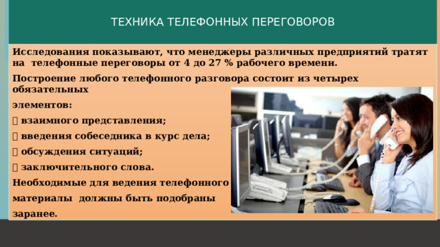 ТЕХНИКА ТЕЛЕФОННЫХ ПЕРЕГОВОРОВ Исследования показывают, что менеджеры различных предприятий тратят на телефонные переговоры от 4 до 27 % рабочего времени. Построение любого телефонного разговора состоит из четырех обязательных элементов:  взаимного представления;  введения собеседника в курс дела;  обсуждения ситуаций;  заключительного слова. Необходимые для ведения телефонного разговора материалы должны быть подобраны заранее.  