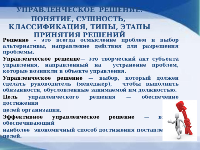 УПРАВЛЕНЧЕСКОЕ  РЕШЕНИЕ: ПОНЯТИЕ, СУЩНОСТЬ, КЛАССИФИКАЦИЯ, ТИПЫ, ЭТАПЫ ПРИНЯТИЯ РЕШЕНИЙ Решение – это всегда осмысление проблем и выбор альтернативы, направление действия для разрешения проблемы. Управленческое решение — это творческий акт субъекта управления, направленный на устранение проблем, которые возникли в объекте управления. Управленческое решение — выбор, который должен сделать руководитель (менеджер), чтобы выполнить обязанности, обусловленные занимаемой им должностью. Цель управленческого решения — обеспечение достижения целей организации. Эффективное управленческое решение — выбор, обеспечивающий наиболее экономичный способ достижения поставленных целей.  