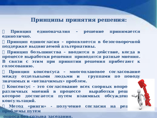     Принципы принятия решения:    Принцип единоначалия – решение принимается единолично.  Принцип единогласия – проявляется в безоговорочной поддержке выдвигаемой альтернативы.  Принцип большинства – вводится в действие, когда в процессе выработки решения приводятся разные мнения. В связи с этим при принятии решения прибегают к голосованию.  Принцип консенсуса – многоплановое согласование между отдельными людьми и группами по поводу значимых и «незначимых» проблем.  Консенсус – это согласование всех спорных вопросов и различных мнений в процессе выработки решений, которое достигается путем взаимных обсуждений и консультаций.  Метод «ринги» - получение согласия на решение проблемы путем  опроса без созыва заседания.  