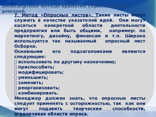 Неэкспертные методы принятия управленческих решений. 7. Метод «Опросных листов». Т акие листы могут служить в качестве указателей идей. Они могут касаться конкретной области деятельности предприятия или быть общими, например: по маркетингу, дизайну, финансам и т.п. Широко используется так называемый опросный лист Осборна. Основными его подзаголовками являются следующие:  использовать по другому назначению;  приспособить;  модифицировать;  уменьшить;  заменить;  реорганизовать;  комбинировать. Менеджер должен знать, что опросные листы следует применять с осторожностью, так как они могут подавить творческие способности, ограничивая области опроса.  