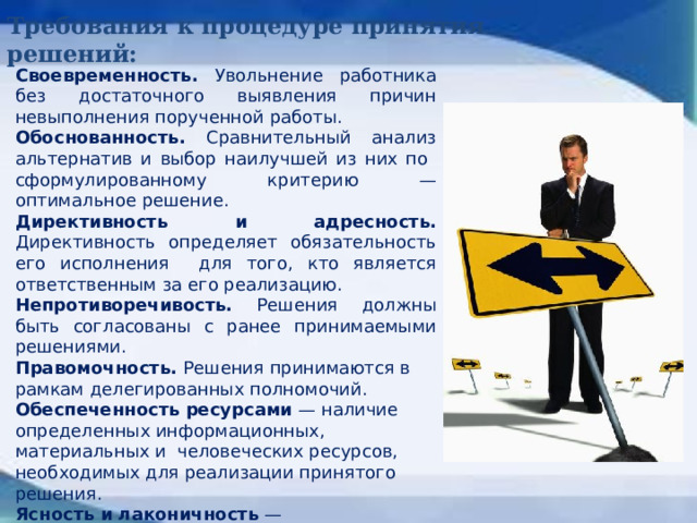 Требования к процедуре принятия решений: Своевременность. Увольнение работника без достаточного выявления причин невыполнения порученной работы. Обоснованность. Сравнительный анализ альтернатив и выбор наилучшей из них по сформулированному критерию — оптимальное решение. Директивность и адресность. Директивность определяет обязательность его исполнения для того, кто является ответственным за его реализацию. Непротиворечивость. Решения должны быть согласованы с ранее принимаемыми решениями. Правомочность. Решения принимаются в рамкам делегированных полномочий. Обеспеченность ресурсами — наличие определенных информационных, материальных и человеческих ресурсов, необходимых для реализации принятого решения. Ясность и лаконичность — недопустимость двойственного толкования решений.  