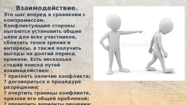 Взаимодействие. Это шаг вперед в сравнении с компромиссом. Конфликтующие стороны пытаются установить общие цели для всех участников, сблизить точки зрения и интересы, а также получить выгоды на долгий период времени. Есть несколько стадий поиска путей взаимодействия: ? признать наличие конфликта; ? договориться о процедуре разрешения; ? очертить границы конфликта, признав его общей проблемой; ? проверить варианты решения; ? прийти к соглашению; ? воплотить план в жизнь; ? дать оценку решения.  