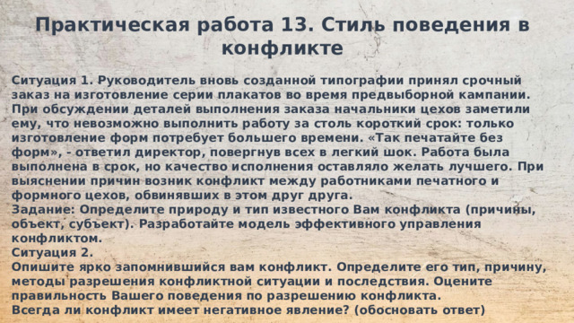 Практическая работа 13. Стиль поведения в конфликте  Ситуация 1. Руководитель вновь созданной типографии принял срочный заказ на изготовление серии плакатов во время предвыборной кампании. При обсуждении деталей выполнения заказа начальники цехов заметили ему, что невозможно выполнить работу за столь короткий срок: только изготовление форм потребует большего времени. «Так печатайте без форм», - ответил директор, повергнув всех в легкий шок. Работа была выполнена в срок, но качество исполнения оставляло желать лучшего. При выяснении причин возник конфликт между работниками печатного и формного цехов, обвинявших в этом друг друга. Задание: Определите природу и тип известного Вам конфликта (причины, объект, субъект). Разработайте модель эффективного управления конфликтом. Ситуация 2. Опишите ярко запомнившийся вам конфликт. Определите его тип, причину, методы разрешения конфликтной ситуации и последствия. Оцените правильность Вашего поведения по разрешению конфликта. Всегда ли конфликт имеет негативное явление? (обосновать ответ)  