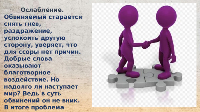 Ослабление.  Обвиняемый старается снять гнев, раздражение, успокоить другую сторону, уверяет, что для ссоры нет причин. Добрые слова оказывают благотворное воздействие. Но надолго ли наступает мир? Ведь в суть обвинений он не вник. В итоге проблема остается. Больше нет возможности для проявления эмоций, однако они накапливаются.  