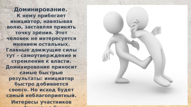 Доминирование.  К нему прибегает инициатор, навязывая волю, заставляя принять точку зрения. Этот человек не интересуется мнением остальных. Главные движущие силы тут – самоутверждение и стремление к власти. Доминирование приносит самые быстрые результаты: инициатор быстро добивается своего. Но исход будет самый неблагоприятный. Интересы  участников конфликта не будут учтены полностью. Это ведет к разочарованию и недовольству.  