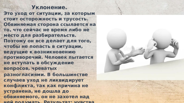 Уклонение. Это уход от ситуации, за которым стоит осторожность и трусость. Обвиняемая сторона ссылается на то, что сейчас не время либо не место для разбирательств. Поэтому он все делает для того, чтобы не попасть в ситуации, ведущие к возникновению противоречий. Человек пытается не вступать в обсуждение вопросов, чреватых разногласиями. В  большинстве случаев уход не ликвидирует конфликта, так как причина не устранена, не дошла до обвиняемого, он не захотел над ней подумать. Результат: чувства не получают выражения, потребности остаются неудовлетворенными, цели – недостигнутыми.  